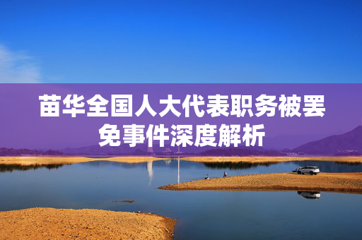 苗华全国人大代表职务被罢免事件深度解析