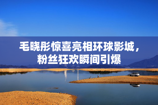 毛晓彤惊喜亮相环球影城，粉丝狂欢瞬间引爆