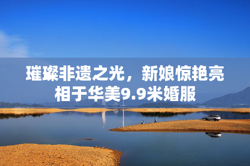 璀璨非遗之光，新娘惊艳亮相于华美9.9米婚服
