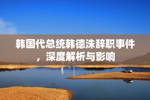 韩国代总统韩德洙辞职事件，深度解析与影响