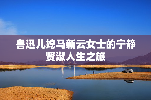 鲁迅儿媳马新云女士的宁静贤淑人生之旅