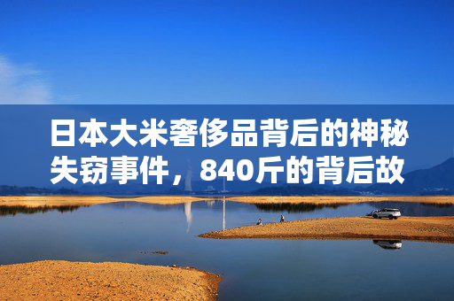日本大米奢侈品背后的神秘失窃事件，840斤的背后故事揭秘