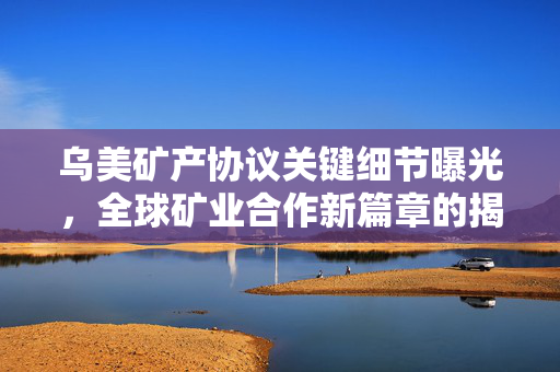 乌美矿产协议关键细节曝光，全球矿业合作新篇章的揭幕