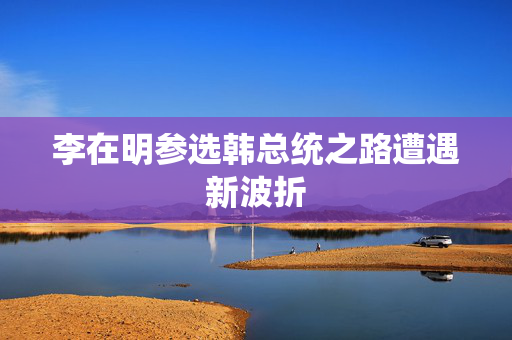 李在明参选韩总统之路遭遇新波折