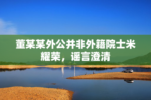 董某某外公并非外籍院士米耀荣，谣言澄清