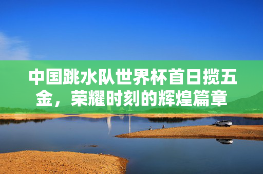 中国跳水队世界杯首日揽五金，荣耀时刻的辉煌篇章