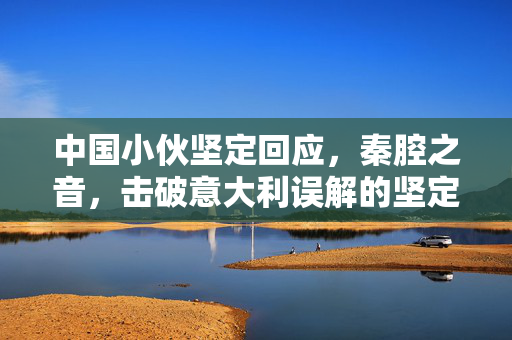 中国小伙坚定回应，秦腔之音，击破意大利误解的坚定之声