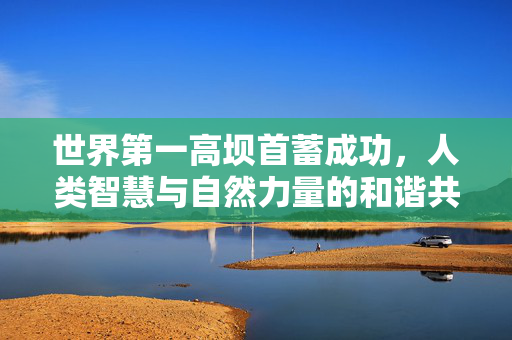 世界第一高坝首蓄成功，人类智慧与自然力量的和谐共舞
