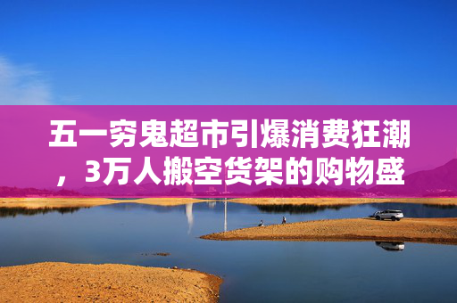 五一穷鬼超市引爆消费狂潮，3万人搬空货架的购物盛宴