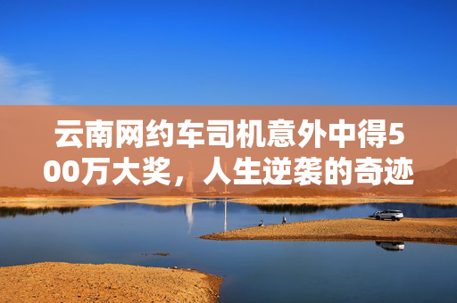云南网约车司机意外中得500万大奖，人生逆袭的奇迹