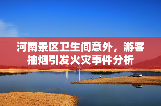 河南景区卫生间意外，游客抽烟引发火灾事件分析