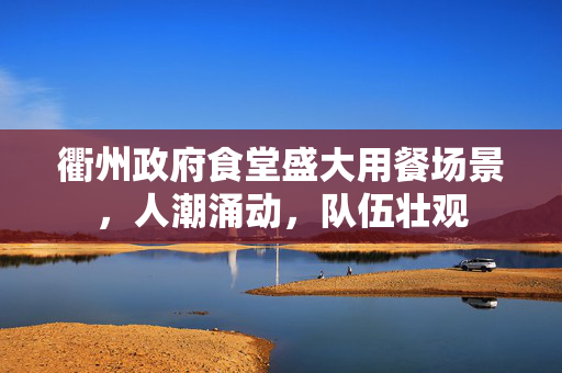 衢州政府食堂盛大用餐场景，人潮涌动，队伍壮观