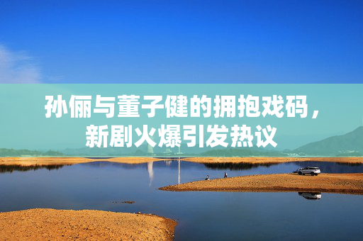 孙俪与董子健的拥抱戏码，新剧火爆引发热议
