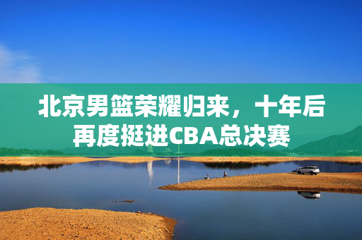 北京男篮荣耀归来，十年后再度挺进CBA总决赛