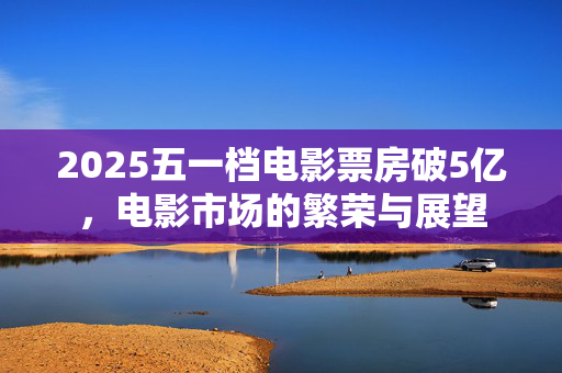 2025五一档电影票房破5亿，电影市场的繁荣与展望