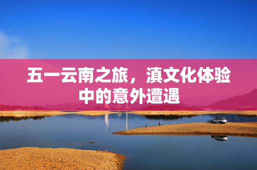 五一云南之旅，滇文化体验中的意外遭遇