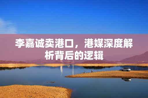 李嘉诚卖港口，港媒深度解析背后的逻辑
