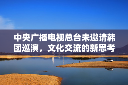 中央广播电视总台未邀请韩团巡演，文化交流的新思考
