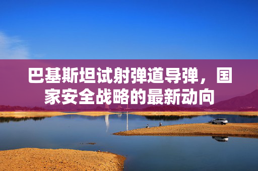 巴基斯坦试射弹道导弹，国家安全战略的最新动向