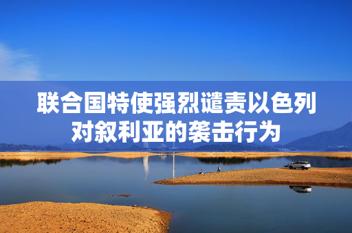 联合国特使强烈谴责以色列对叙利亚的袭击行为