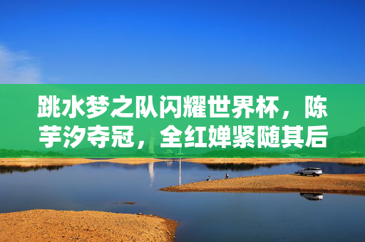 跳水梦之队闪耀世界杯，陈芋汐夺冠，全红婵紧随其后斩获亚军