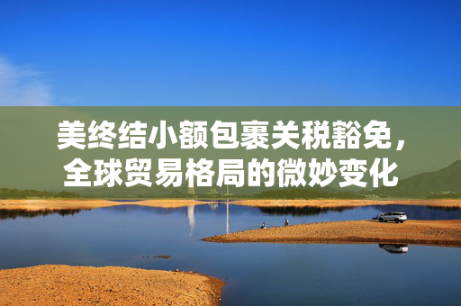 美终结小额包裹关税豁免，全球贸易格局的微妙变化