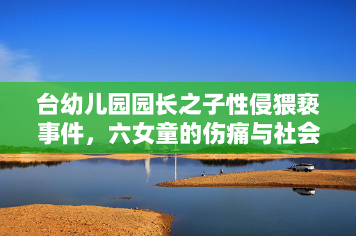 台幼儿园园长之子性侵猥亵事件，六女童的伤痛与社会的警钟长鸣