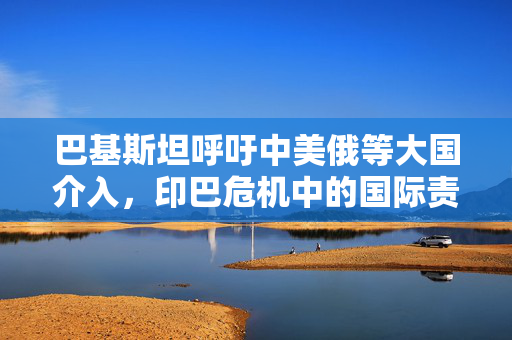 巴基斯坦呼吁中美俄等大国介入，印巴危机中的国际责任与挑战