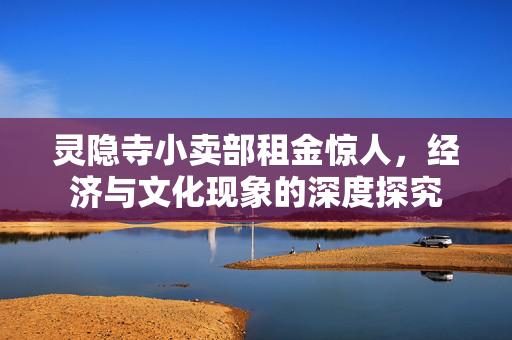 灵隐寺小卖部租金惊人，经济与文化现象的深度探究